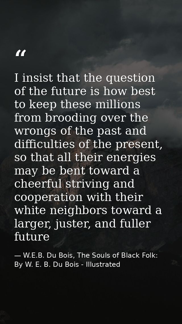 I insist that the question of the future is how best to keep these millions from brooding over the wrongs of the past an — W.E.B. Du Bois, The Souls of Black Folk: By W. E. B. Du Bois - Illustrated