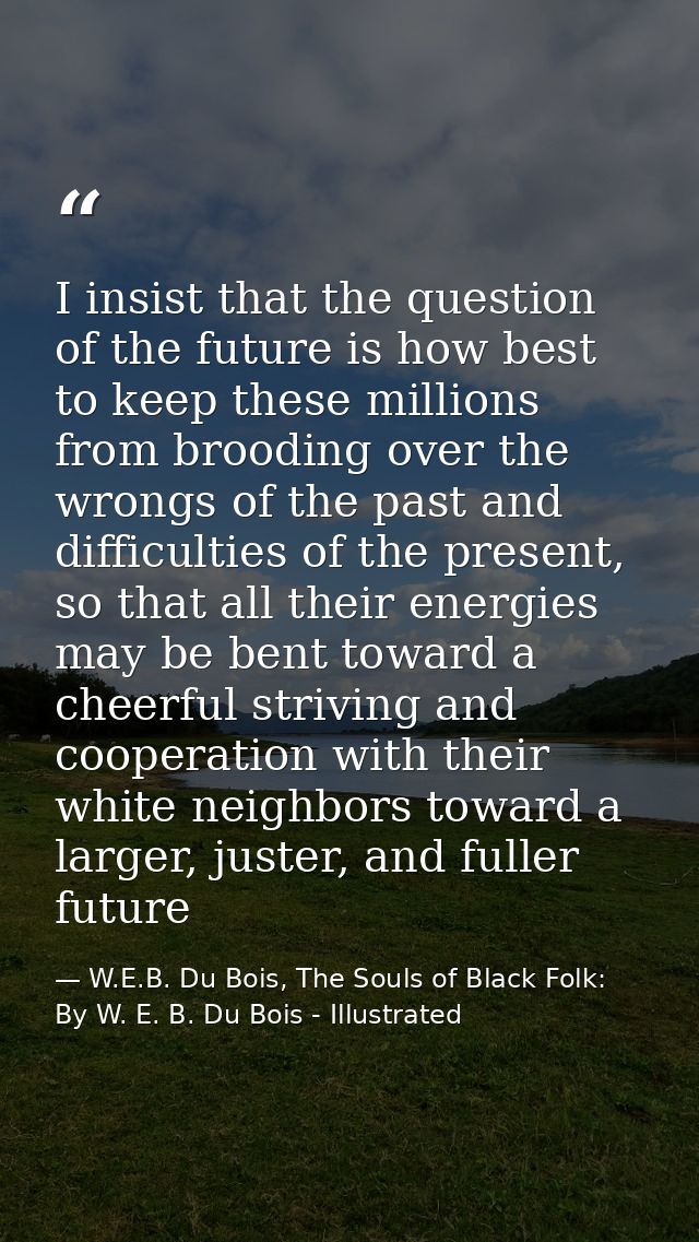 I insist that the question of the future is how best to keep these millions from brooding over the wrongs of the past an — W.E.B. Du Bois, The Souls of Black Folk: By W. E. B. Du Bois - Illustrated