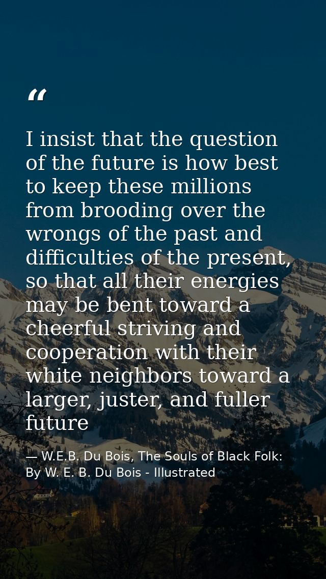 I insist that the question of the future is how best to keep these millions from brooding over the wrongs of the past an — W.E.B. Du Bois, The Souls of Black Folk: By W. E. B. Du Bois - Illustrated