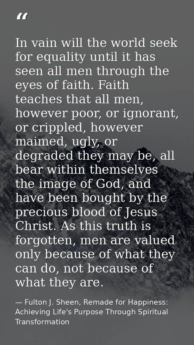 In vain will the world seek for equality until it has seen all men through the eyes of faith. Faith teaches that all men — Fulton J. Sheen, Remade for Happiness: Achieving Life's Purpose Through Spiritual Transformation