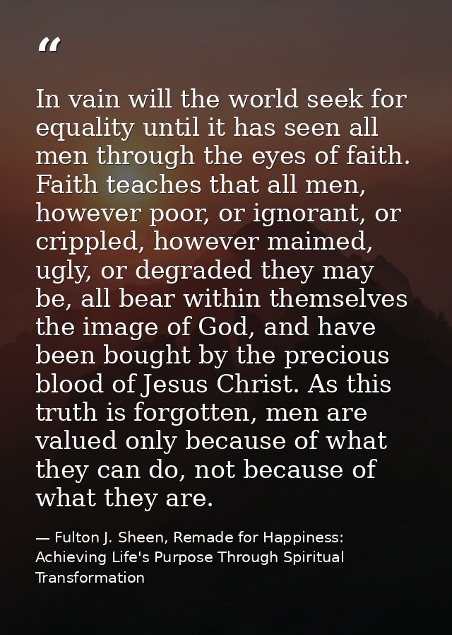 In vain will the world seek for equality until it has seen all men through the eyes of faith. Faith teaches that all men — Fulton J. Sheen, Remade for Happiness: Achieving Life's Purpose Through Spiritual Transformation