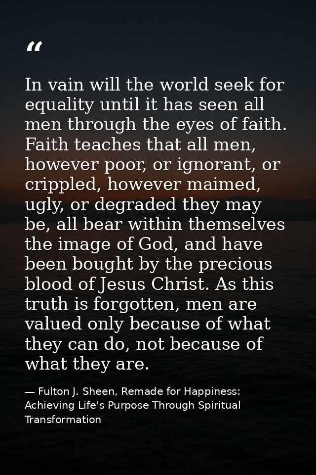 In vain will the world seek for equality until it has seen all men through the eyes of faith. Faith teaches that all men — Fulton J. Sheen, Remade for Happiness: Achieving Life's Purpose Through Spiritual Transformation
