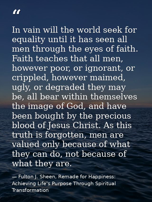 In vain will the world seek for equality until it has seen all men through the eyes of faith. Faith teaches that all men — Fulton J. Sheen, Remade for Happiness: Achieving Life's Purpose Through Spiritual Transformation
