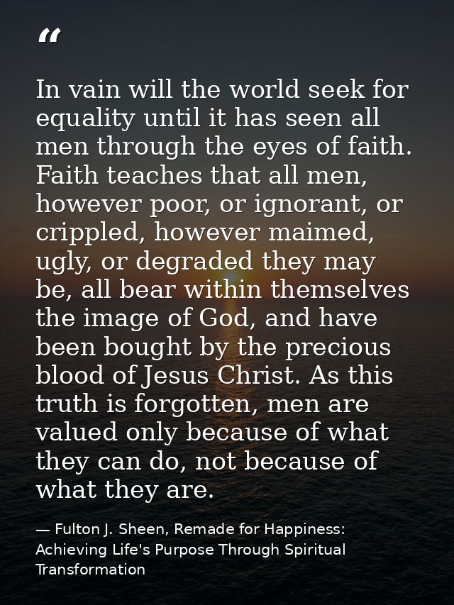 In vain will the world seek for equality until it has seen all men through the eyes of faith. Faith teaches that all men — Fulton J. Sheen, Remade for Happiness: Achieving Life's Purpose Through Spiritual Transformation