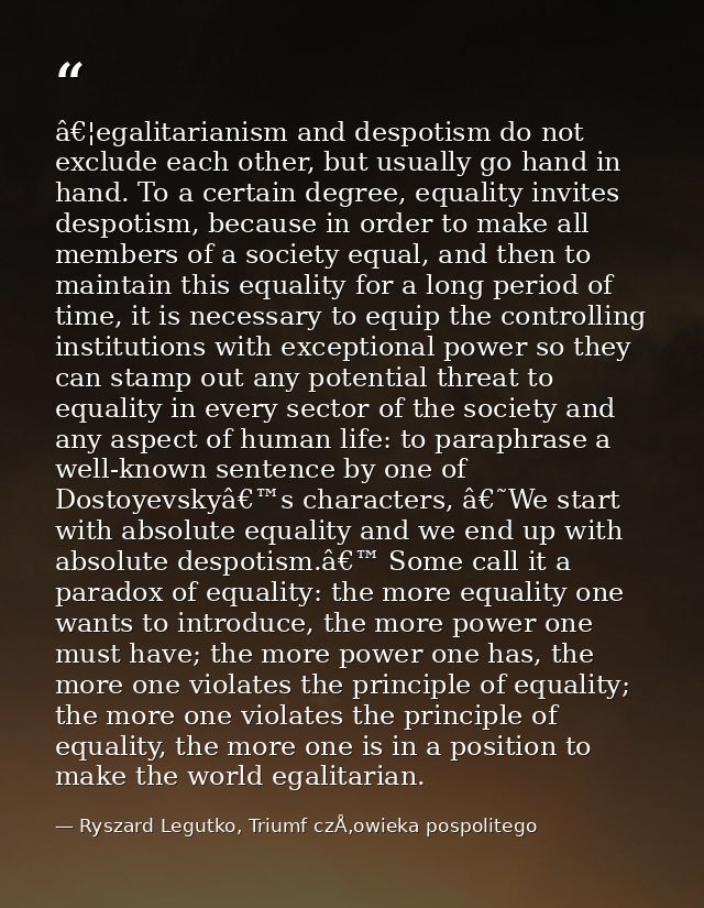 â€¦egalitarianism and despotism do not exclude each other, but usually go hand in hand. To a certain degree, equality in — Ryszard Legutko, Triumf czÅ‚owieka pospolitego