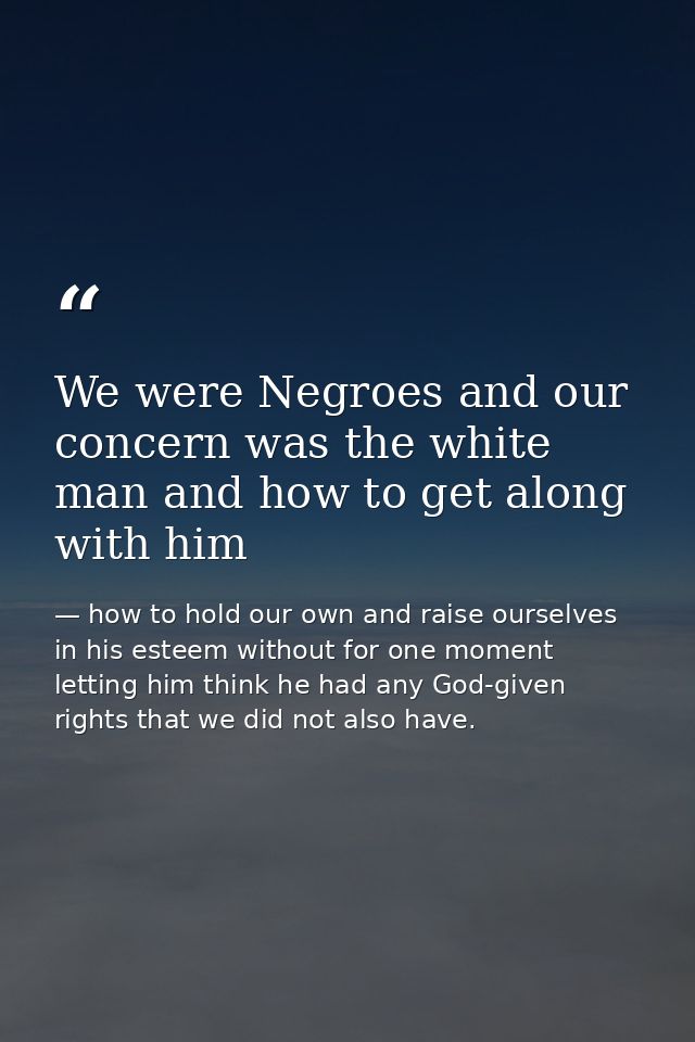 We were Negroes and our concern was the white man and how to get along with him — how to hold our own and raise ourselves in his esteem without for one moment letting him think he had any God-given rights that we did not also have.