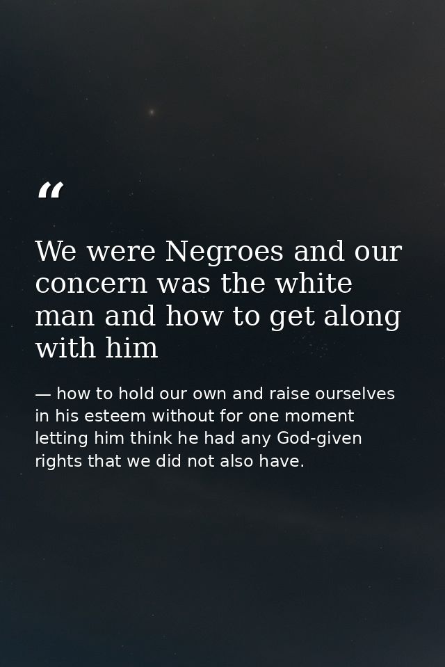 We were Negroes and our concern was the white man and how to get along with him — how to hold our own and raise ourselves in his esteem without for one moment letting him think he had any God-given rights that we did not also have.