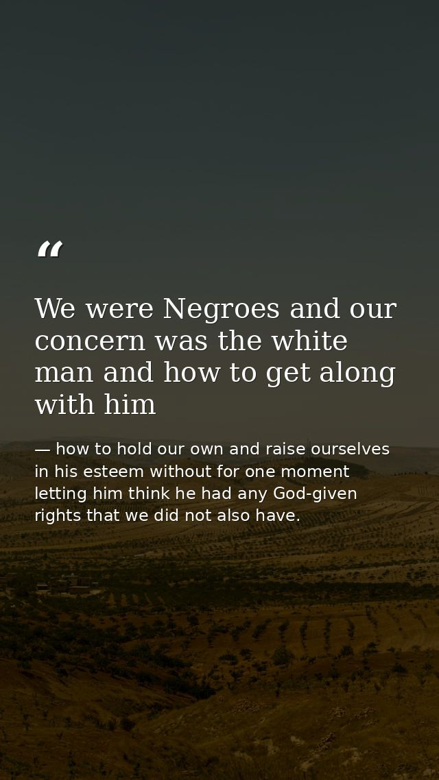 We were Negroes and our concern was the white man and how to get along with him — how to hold our own and raise ourselves in his esteem without for one moment letting him think he had any God-given rights that we did not also have.