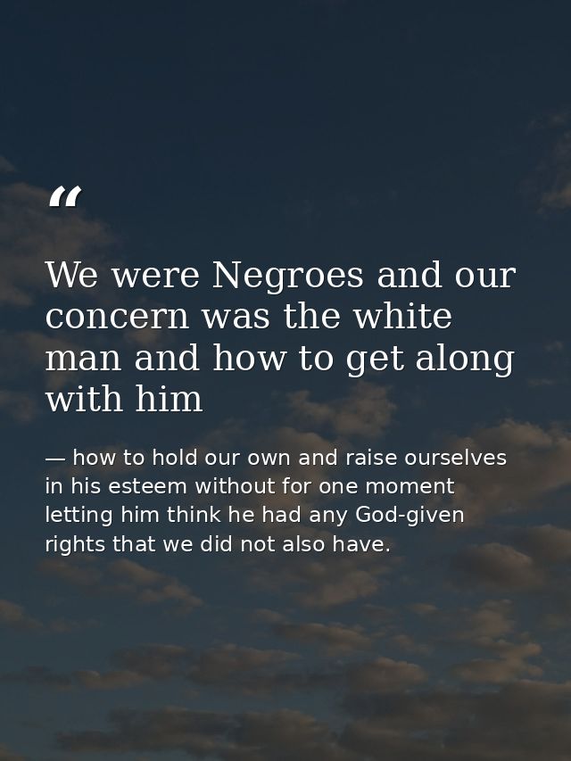 We were Negroes and our concern was the white man and how to get along with him — how to hold our own and raise ourselves in his esteem without for one moment letting him think he had any God-given rights that we did not also have.