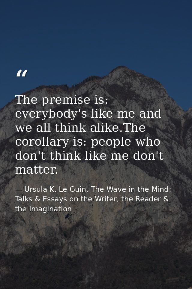 The premise is: everybody's like me and we all think alike.The corollary is: people who don't think like me don't matter — Ursula K. Le Guin, The Wave in the Mind: Talks & Essays on the Writer, the Reader & the Imagination
