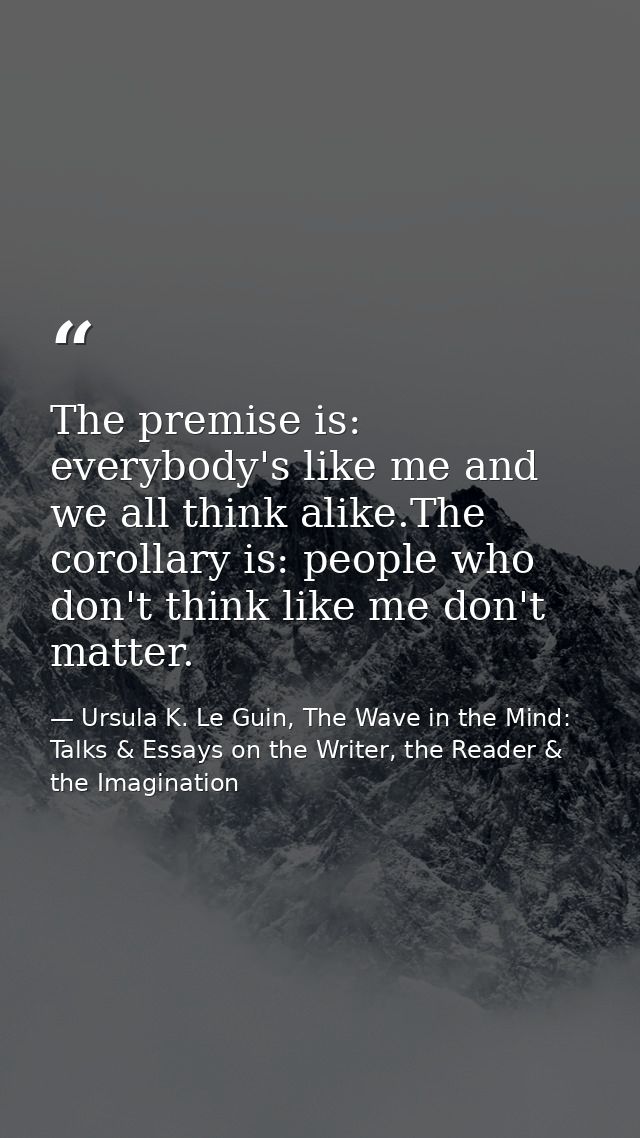 The premise is: everybody's like me and we all think alike.The corollary is: people who don't think like me don't matter — Ursula K. Le Guin, The Wave in the Mind: Talks & Essays on the Writer, the Reader & the Imagination