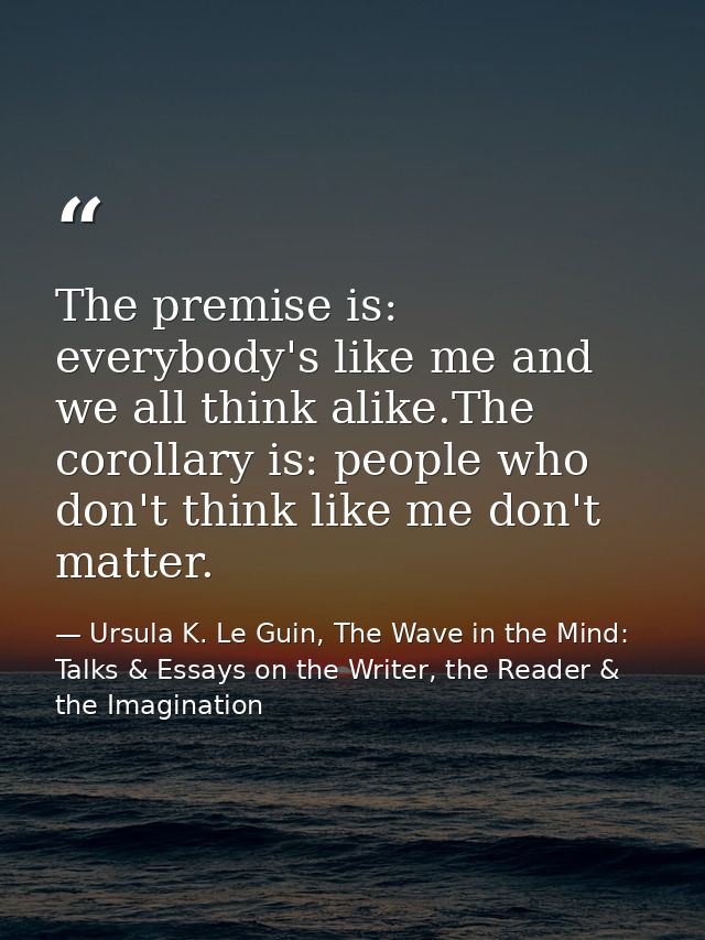 The premise is: everybody's like me and we all think alike.The corollary is: people who don't think like me don't matter — Ursula K. Le Guin, The Wave in the Mind: Talks & Essays on the Writer, the Reader & the Imagination