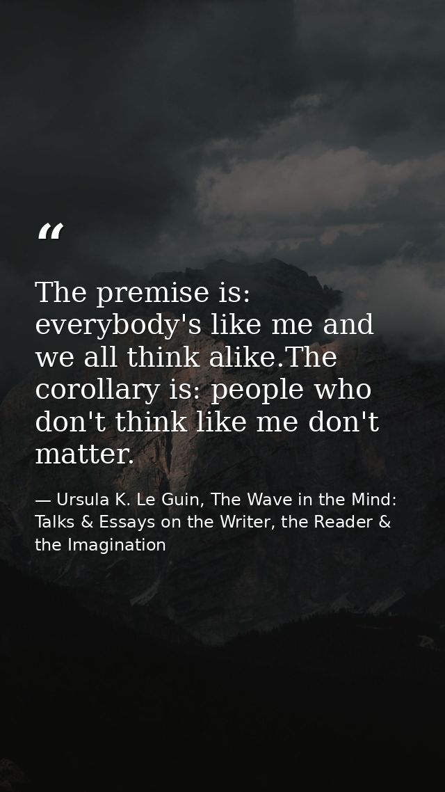 The premise is: everybody's like me and we all think alike.The corollary is: people who don't think like me don't matter — Ursula K. Le Guin, The Wave in the Mind: Talks & Essays on the Writer, the Reader & the Imagination