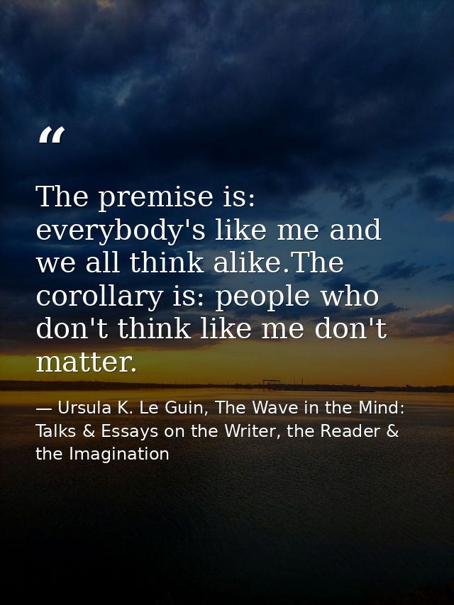 The premise is: everybody's like me and we all think alike.The corollary is: people who don't think like me don't matter — Ursula K. Le Guin, The Wave in the Mind: Talks & Essays on the Writer, the Reader & the Imagination
