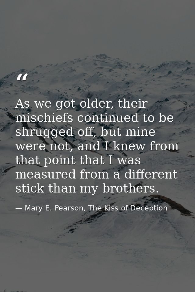 As we got older, their mischiefs continued to be shrugged off, but mine were not, and I knew from that point that I was  — Mary E. Pearson, The Kiss of Deception