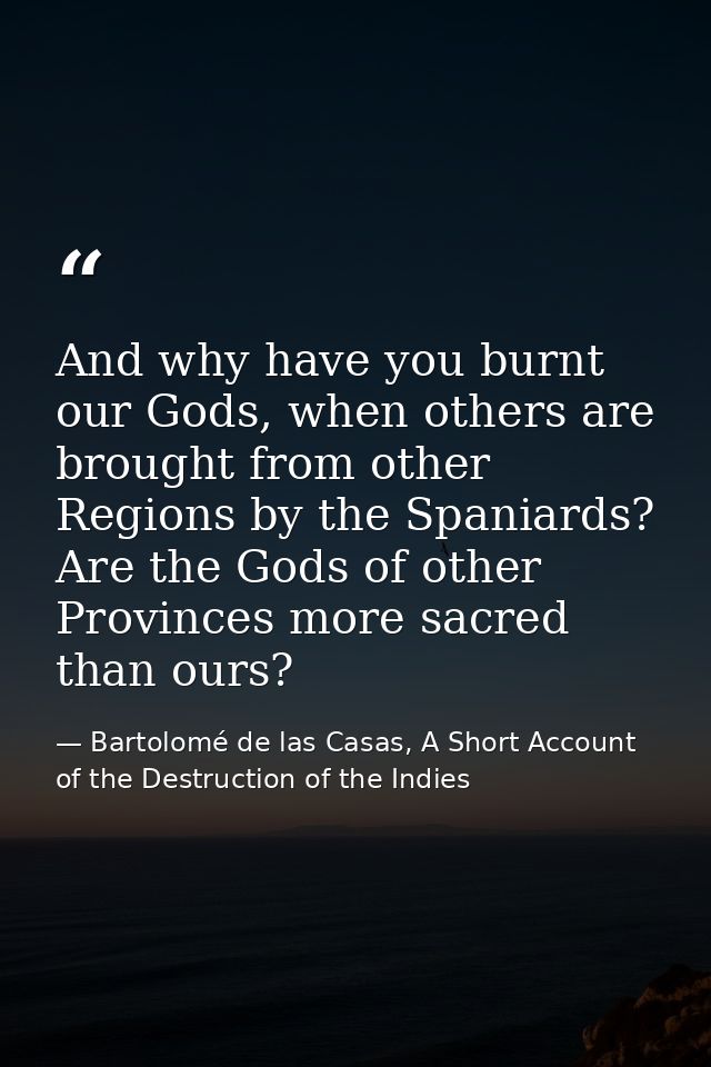 And why have you burnt our Gods, when others are brought from other Regions by the Spaniards? Are the Gods of other Prov — Bartolomé de las Casas, A Short Account of the Destruction of the Indies