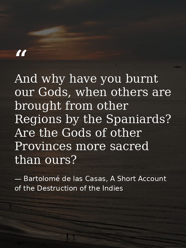 And why have you burnt our Gods, when others are brought from other Regions by the Spaniards? Are the Gods of other Prov — Bartolomé de las Casas, A Short Account of the Destruction of the Indies