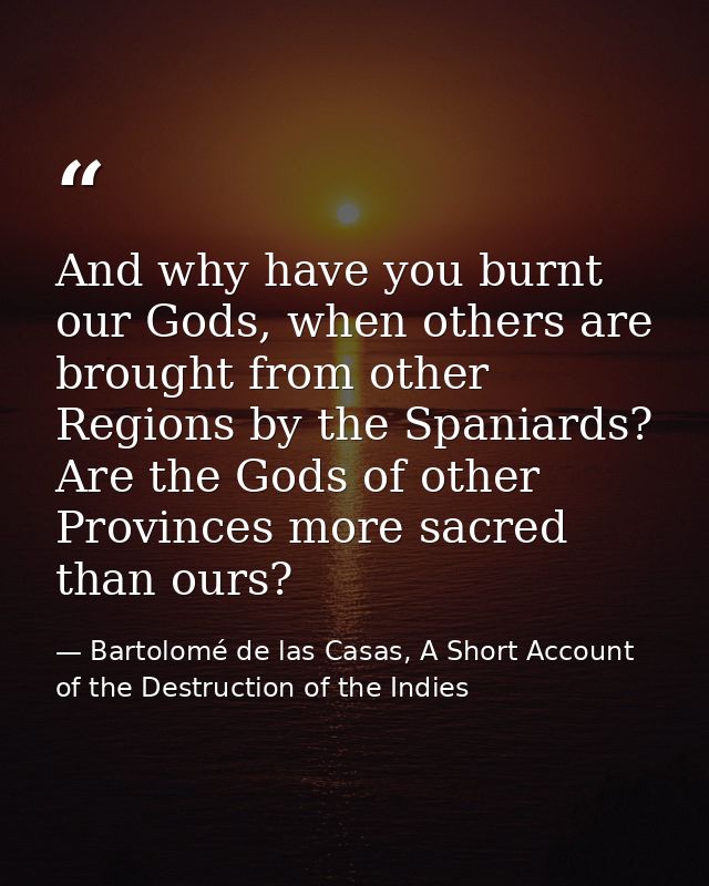 And why have you burnt our Gods, when others are brought from other Regions by the Spaniards? Are the Gods of other Prov — Bartolomé de las Casas, A Short Account of the Destruction of the Indies