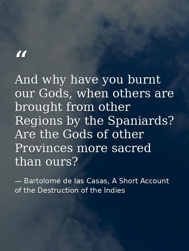 And why have you burnt our Gods, when others are brought from other Regions by the Spaniards? Are the Gods of other Prov — Bartolomé de las Casas, A Short Account of the Destruction of the Indies