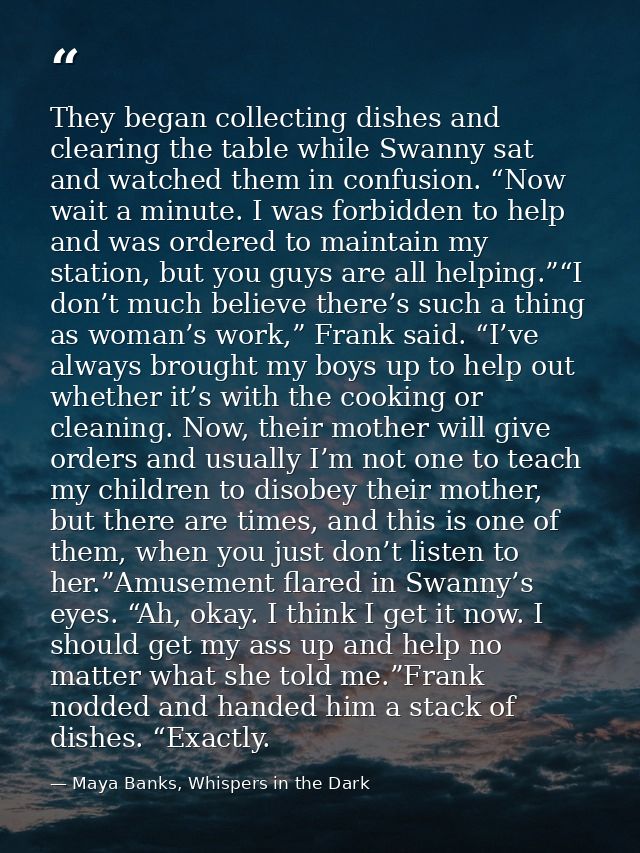 They began collecting dishes and clearing the table while Swanny sat and watched them in confusion. “Now wait a minute.  — Maya Banks, Whispers in the Dark