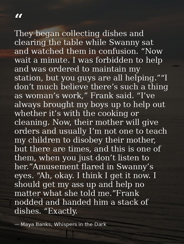 They began collecting dishes and clearing the table while Swanny sat and watched them in confusion. “Now wait a minute.  — Maya Banks, Whispers in the Dark