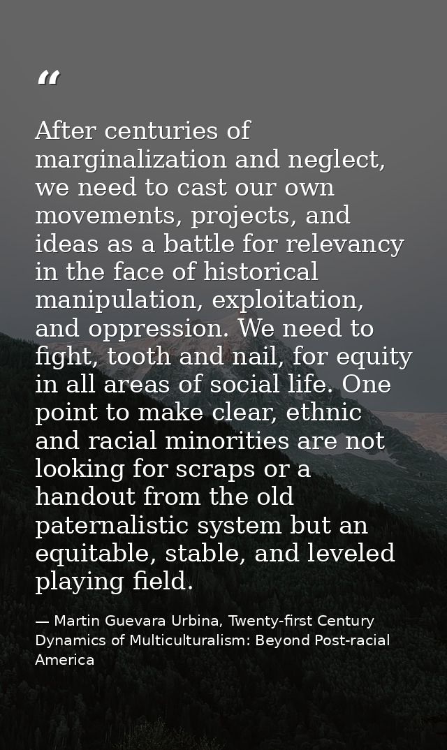 After centuries of marginalization and neglect, we need to cast our own movements, projects, and ideas as a battle for r — Martin Guevara Urbina, Twenty-first Century Dynamics of Multiculturalism: Beyond Post-racial America