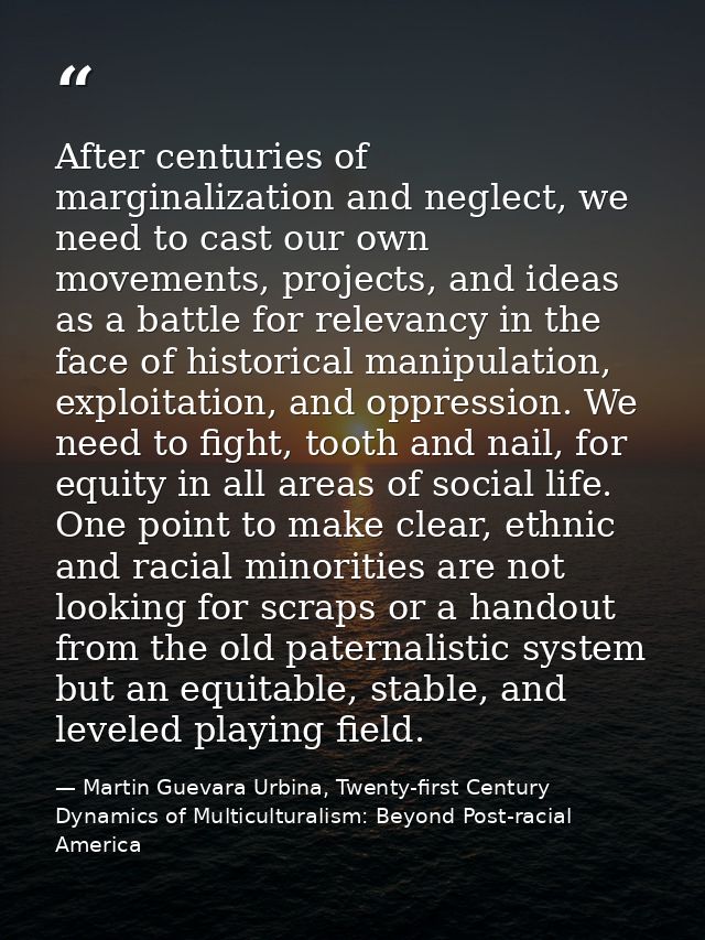 After centuries of marginalization and neglect, we need to cast our own movements, projects, and ideas as a battle for r — Martin Guevara Urbina, Twenty-first Century Dynamics of Multiculturalism: Beyond Post-racial America