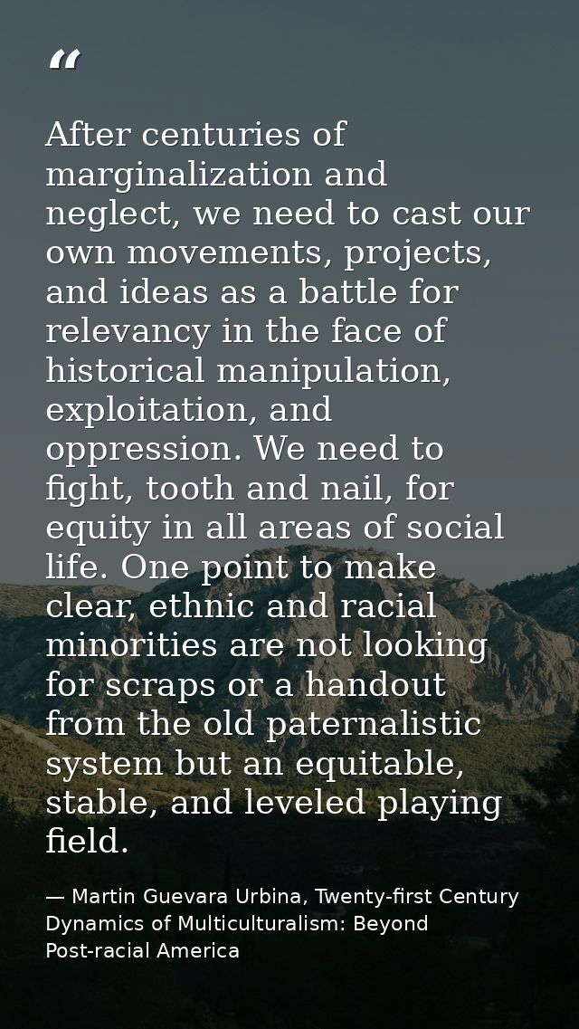 After centuries of marginalization and neglect, we need to cast our own movements, projects, and ideas as a battle for r — Martin Guevara Urbina, Twenty-first Century Dynamics of Multiculturalism: Beyond Post-racial America