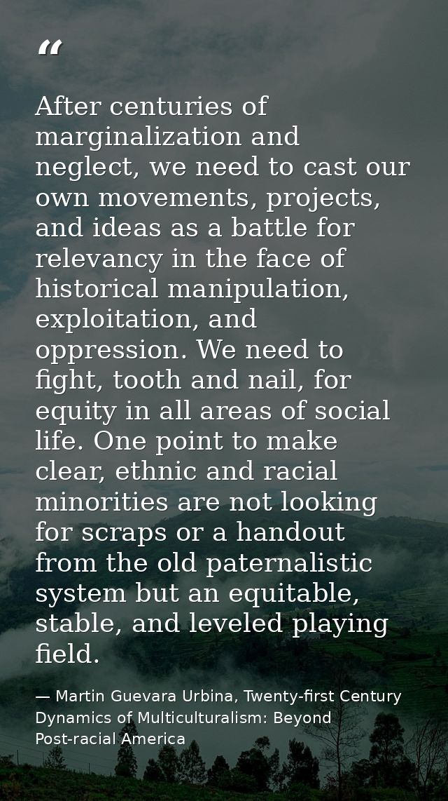 After centuries of marginalization and neglect, we need to cast our own movements, projects, and ideas as a battle for r — Martin Guevara Urbina, Twenty-first Century Dynamics of Multiculturalism: Beyond Post-racial America
