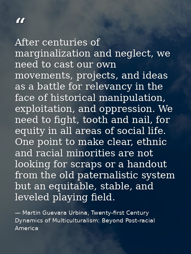 After centuries of marginalization and neglect, we need to cast our own movements, projects, and ideas as a battle for r — Martin Guevara Urbina, Twenty-first Century Dynamics of Multiculturalism: Beyond Post-racial America