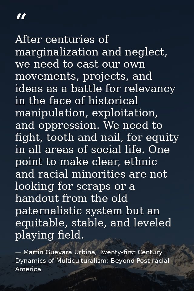 After centuries of marginalization and neglect, we need to cast our own movements, projects, and ideas as a battle for r — Martin Guevara Urbina, Twenty-first Century Dynamics of Multiculturalism: Beyond Post-racial America