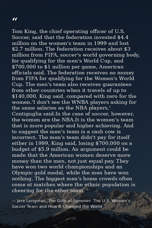 Tom King, the chief operating officer of U.S. Soccer, said that the federation invested $4.4 million on the women's team — Jere Longman, The Girls of Summer: The U.S. Women's Soccer Team and How It Changed the World
