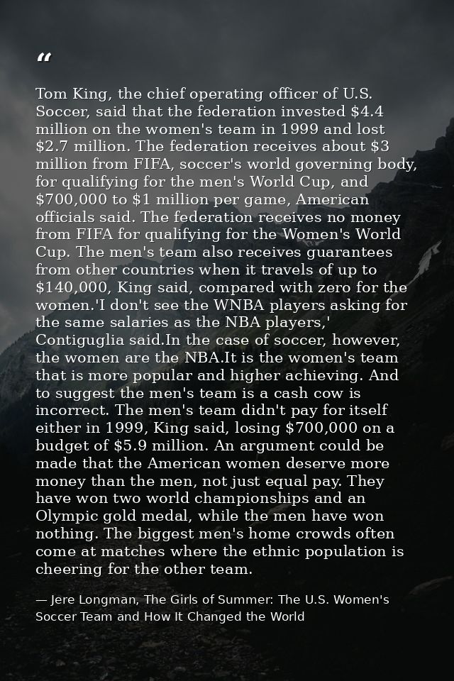 Tom King, the chief operating officer of U.S. Soccer, said that the federation invested $4.4 million on the women's team — Jere Longman, The Girls of Summer: The U.S. Women's Soccer Team and How It Changed the World