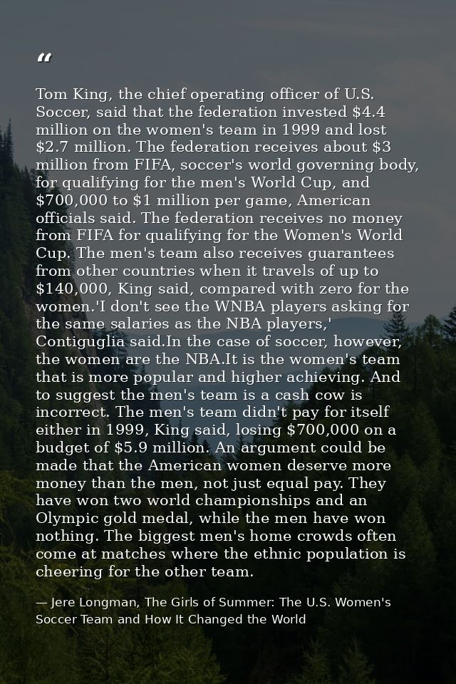 Tom King, the chief operating officer of U.S. Soccer, said that the federation invested $4.4 million on the women's team — Jere Longman, The Girls of Summer: The U.S. Women's Soccer Team and How It Changed the World