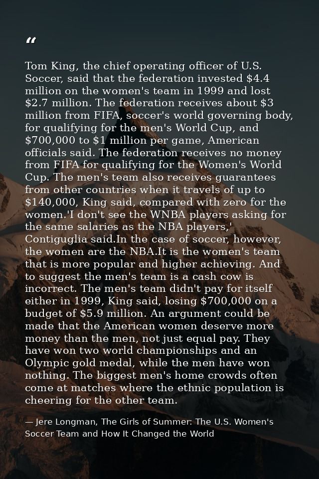 Tom King, the chief operating officer of U.S. Soccer, said that the federation invested $4.4 million on the women's team — Jere Longman, The Girls of Summer: The U.S. Women's Soccer Team and How It Changed the World