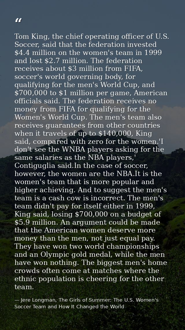 Tom King, the chief operating officer of U.S. Soccer, said that the federation invested $4.4 million on the women's team — Jere Longman, The Girls of Summer: The U.S. Women's Soccer Team and How It Changed the World