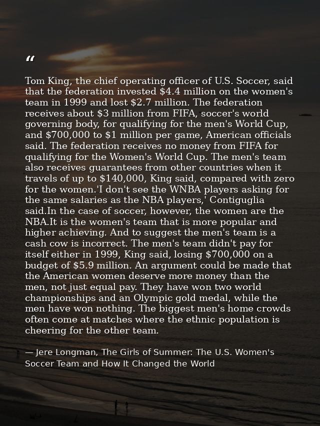 Tom King, the chief operating officer of U.S. Soccer, said that the federation invested $4.4 million on the women's team — Jere Longman, The Girls of Summer: The U.S. Women's Soccer Team and How It Changed the World