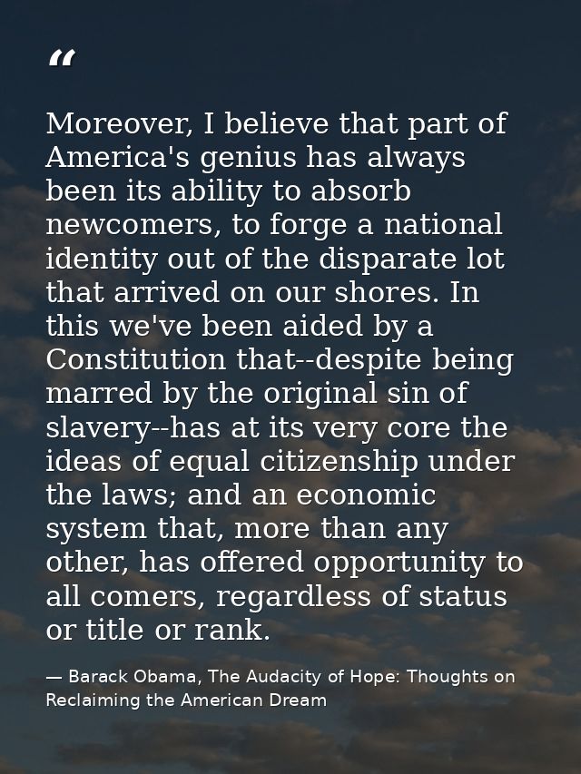 Moreover, I believe that part of America's genius has always been its ability to absorb newcomers, to forge a national i — Barack Obama, The Audacity of Hope: Thoughts on Reclaiming the American Dream