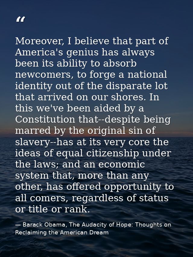 Moreover, I believe that part of America's genius has always been its ability to absorb newcomers, to forge a national i — Barack Obama, The Audacity of Hope: Thoughts on Reclaiming the American Dream