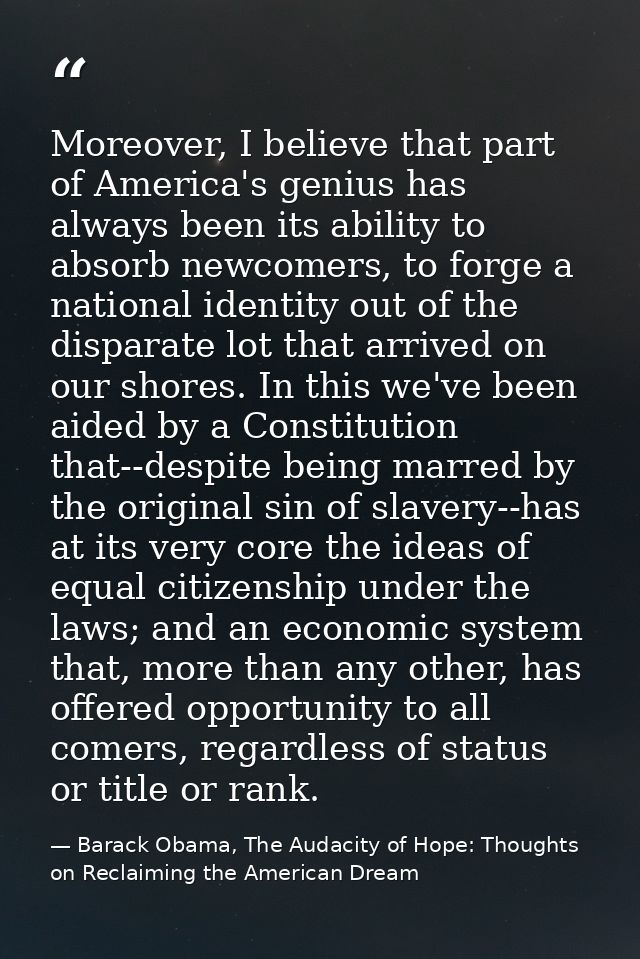 Moreover, I believe that part of America's genius has always been its ability to absorb newcomers, to forge a national i — Barack Obama, The Audacity of Hope: Thoughts on Reclaiming the American Dream