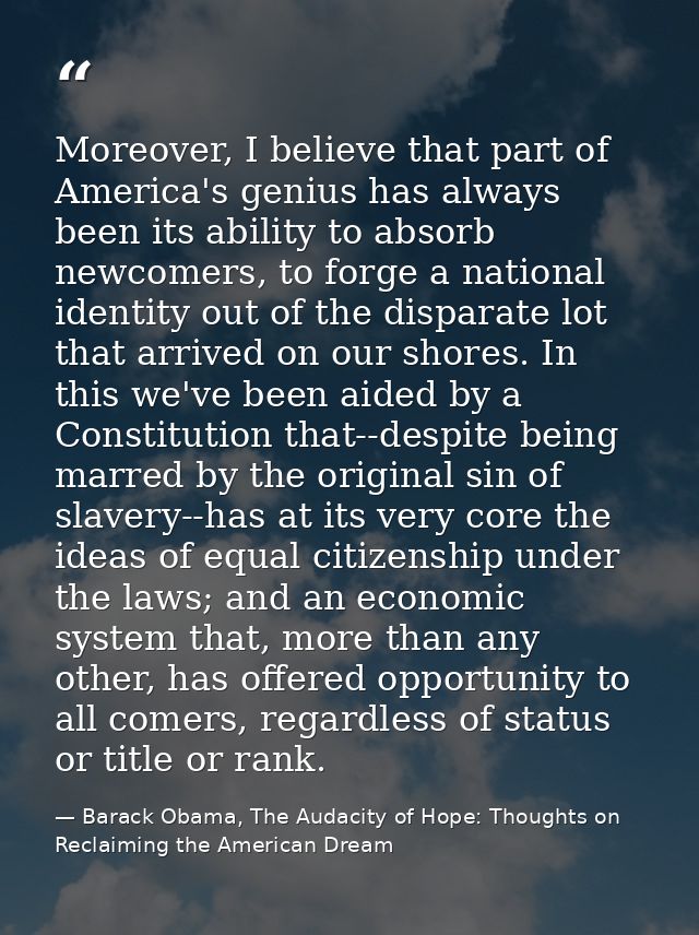 Moreover, I believe that part of America's genius has always been its ability to absorb newcomers, to forge a national i — Barack Obama, The Audacity of Hope: Thoughts on Reclaiming the American Dream