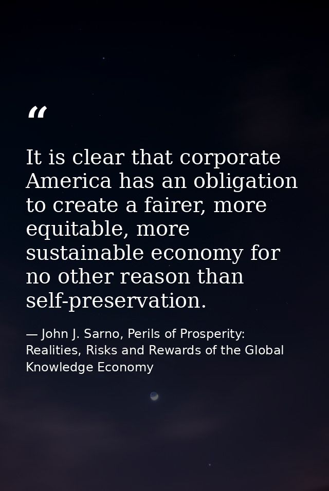 It is clear that corporate America has an obligation to create a fairer, more equitable, more sustainable economy for no — John J. Sarno, Perils of Prosperity: Realities, Risks and Rewards of the Global Knowledge Economy