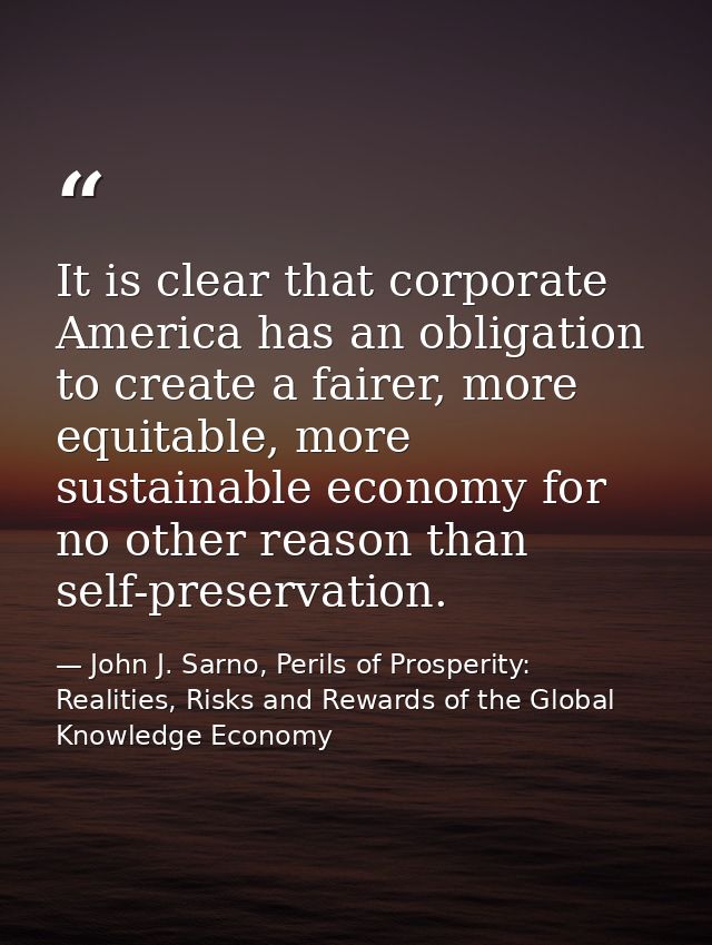 It is clear that corporate America has an obligation to create a fairer, more equitable, more sustainable economy for no — John J. Sarno, Perils of Prosperity: Realities, Risks and Rewards of the Global Knowledge Economy