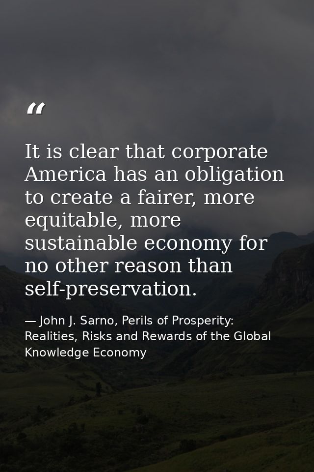It is clear that corporate America has an obligation to create a fairer, more equitable, more sustainable economy for no — John J. Sarno, Perils of Prosperity: Realities, Risks and Rewards of the Global Knowledge Economy