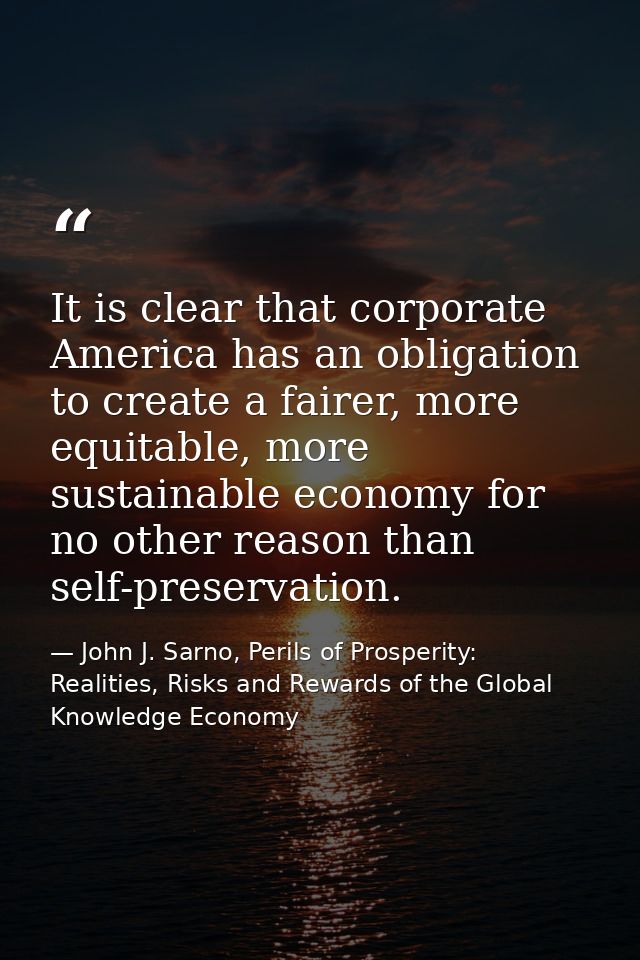 It is clear that corporate America has an obligation to create a fairer, more equitable, more sustainable economy for no — John J. Sarno, Perils of Prosperity: Realities, Risks and Rewards of the Global Knowledge Economy