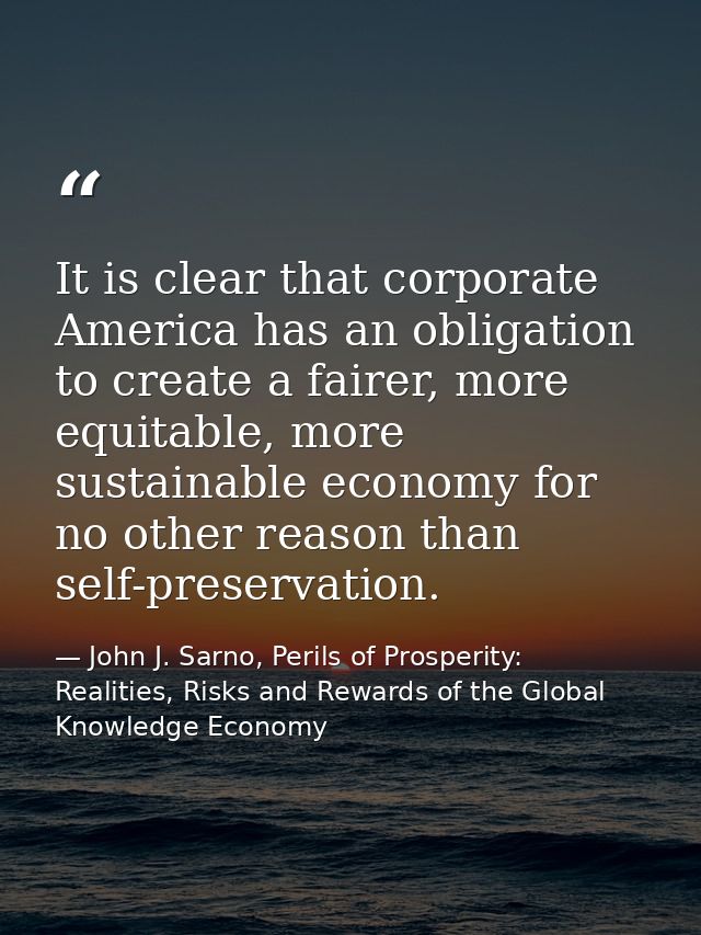 It is clear that corporate America has an obligation to create a fairer, more equitable, more sustainable economy for no — John J. Sarno, Perils of Prosperity: Realities, Risks and Rewards of the Global Knowledge Economy