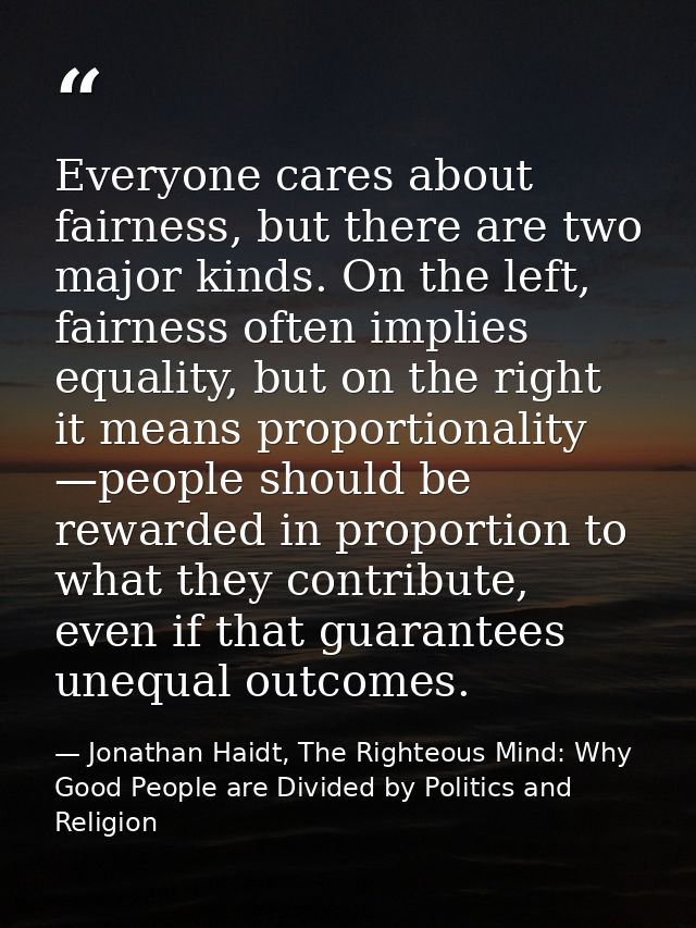 Everyone cares about fairness, but there are two major kinds. On the left, fairness often implies equality, but on the r — Jonathan Haidt, The Righteous Mind: Why Good People are Divided by Politics and Religion