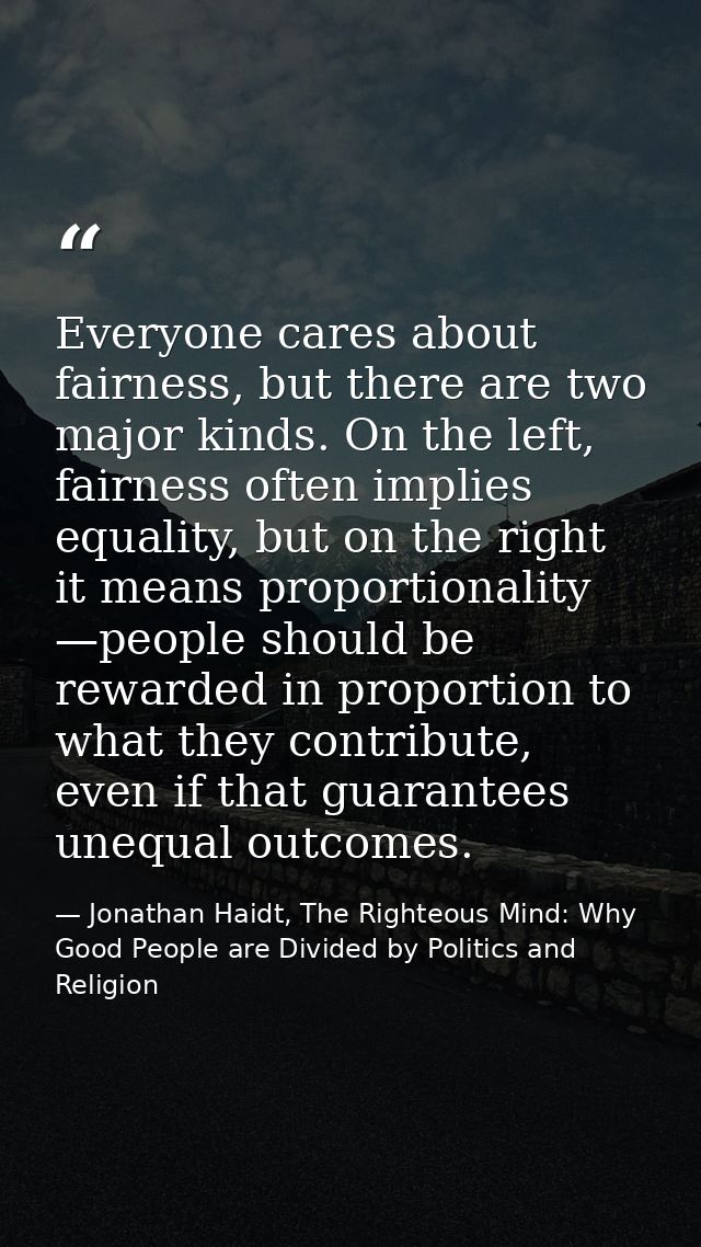 Everyone cares about fairness, but there are two major kinds. On the left, fairness often implies equality, but on the r — Jonathan Haidt, The Righteous Mind: Why Good People are Divided by Politics and Religion