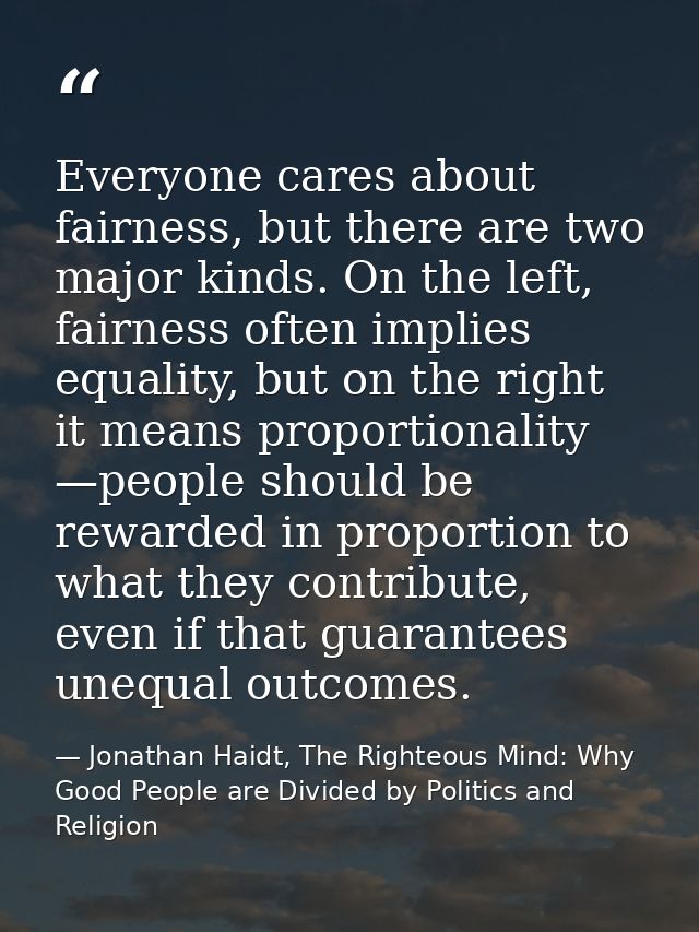 Everyone cares about fairness, but there are two major kinds. On the left, fairness often implies equality, but on the r — Jonathan Haidt, The Righteous Mind: Why Good People are Divided by Politics and Religion