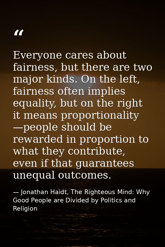 Everyone cares about fairness, but there are two major kinds. On the left, fairness often implies equality, but on the r — Jonathan Haidt, The Righteous Mind: Why Good People are Divided by Politics and Religion